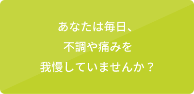 あなたは毎日、不調や痛みを我慢していませんか？