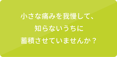 小さな痛みを我慢して、知らないうちに蓄積させていませんか？